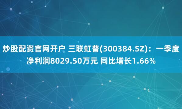炒股配资官网开户 三联虹普(300384.SZ)：一季度净利润8029.50万元 同比增长1.66%