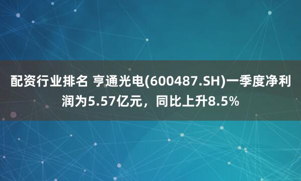 配资行业排名 亨通光电(600487.SH)一季度净利润为5.57亿元，同比上升8.5%