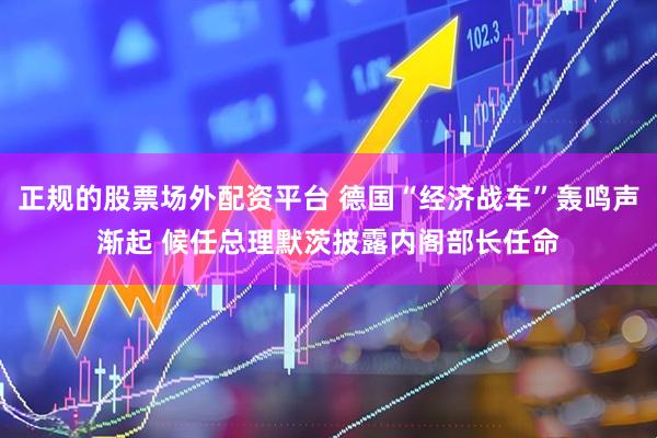 正规的股票场外配资平台 德国“经济战车”轰鸣声渐起 候任总理默茨披露内阁部长任命