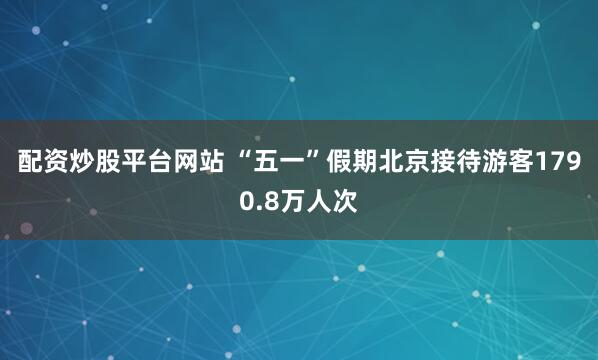 配资炒股平台网站 “五一”假期北京接待游客1790.8万人次