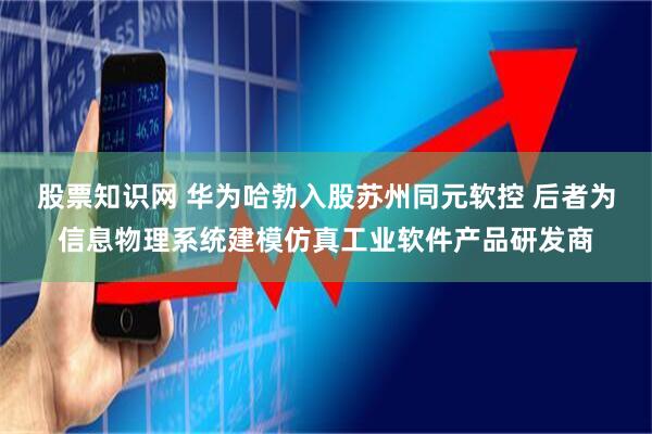 股票知识网 华为哈勃入股苏州同元软控 后者为信息物理系统建模仿真工业软件产品研发商