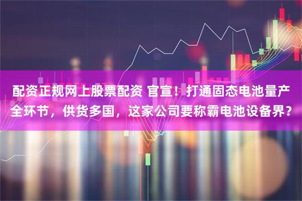 配资正规网上股票配资 官宣！打通固态电池量产全环节，供货多国，这家公司要称霸电池设备界？