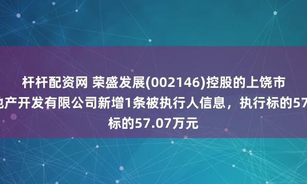 杆杆配资网 荣盛发展(002146)控股的上饶市荣盛房地产开发有限公司新增1条被执行人信息，执行标的57.07万元