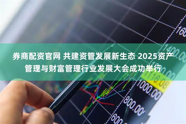 券商配资官网 共建资管发展新生态 2025资产管理与财富管理行业发展大会成功举行