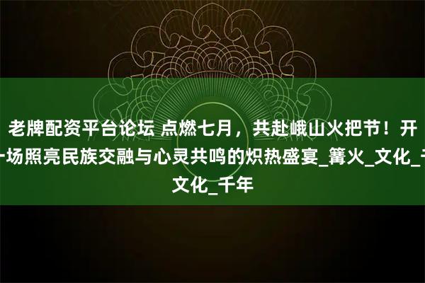 老牌配资平台论坛 点燃七月，共赴峨山火把节！开启一场照亮民族交融与心灵共鸣的炽热盛宴_篝火_文化_千年