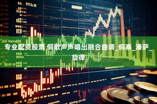 专业配资股票 侗歌声声唱出融合曲调_侗寨_潘萨_旋律