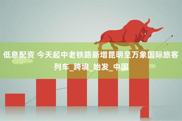 低息配资 今天起中老铁路新增昆明至万象国际旅客列车_跨境_始发_中国