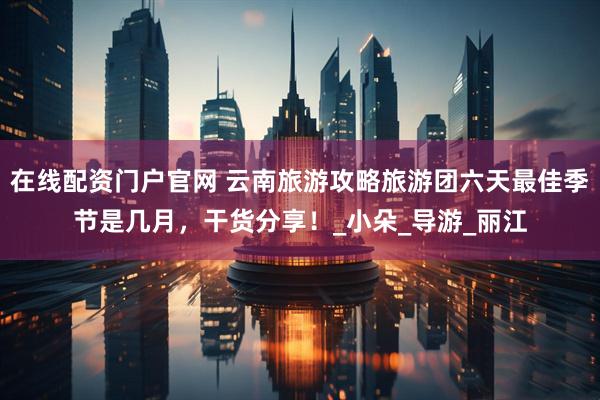 在线配资门户官网 云南旅游攻略旅游团六天最佳季节是几月，干货分享！_小朵_导游_丽江