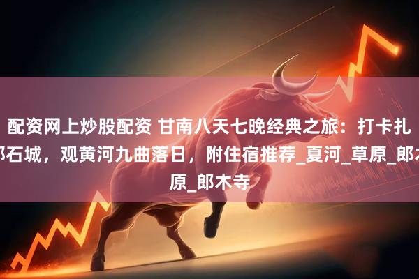 配资网上炒股配资 甘南八天七晚经典之旅：打卡扎尕那石城，观黄河九曲落日，附住宿推荐_夏河_草原_郎木寺