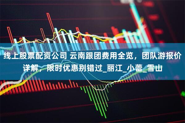 线上股票配资公司 云南跟团费用全览，团队游报价详解，限时优惠别错过_丽江_小蕾_雪山