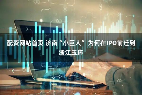 配资网站首页 济南“小巨人” 为何在IPO前迁到浙江玉环