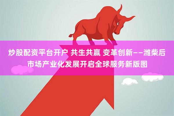 炒股配资平台开户 共生共赢 变革创新——潍柴后市场产业化发展开启全球服务新版图