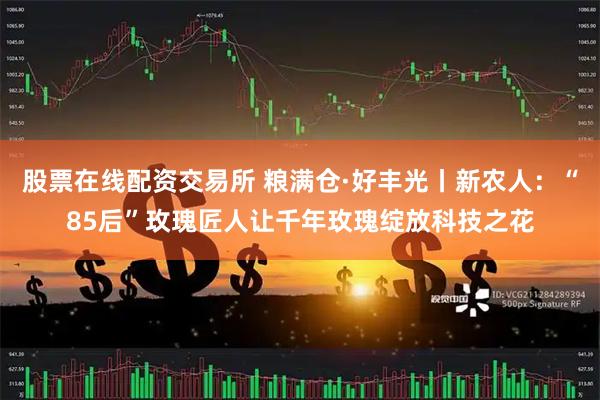 股票在线配资交易所 粮满仓·好丰光丨新农人：“85后”玫瑰匠人让千年玫瑰绽放科技之花