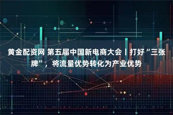 黄金配资网 第五届中国新电商大会丨打好“三张牌”，将流量优势转化为产业优势