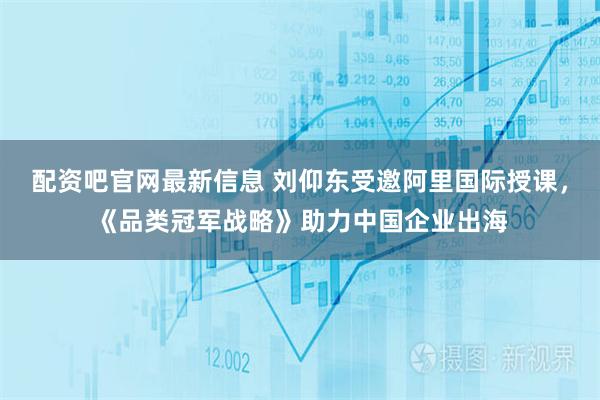 配资吧官网最新信息 刘仰东受邀阿里国际授课，《品类冠军战略》助力中国企业出海