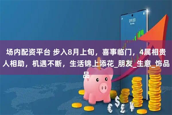 场内配资平台 步入8月上旬，喜事临门，4属相贵人相助，机遇不断，生活锦上添花_朋友_生意_饰品