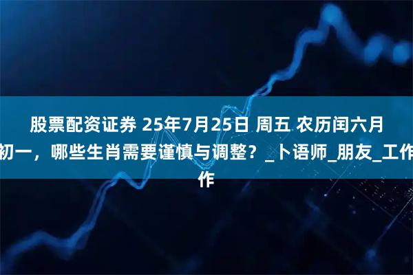 股票配资证券 25年7月25日 周五 农历闰六月初一，哪些生肖需要谨慎与调整？_卜语师_朋友_工作