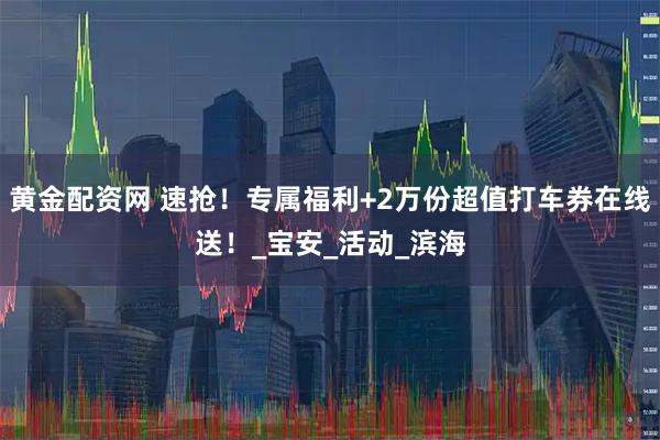 黄金配资网 速抢！专属福利+2万份超值打车券在线送！_宝安_活动_滨海