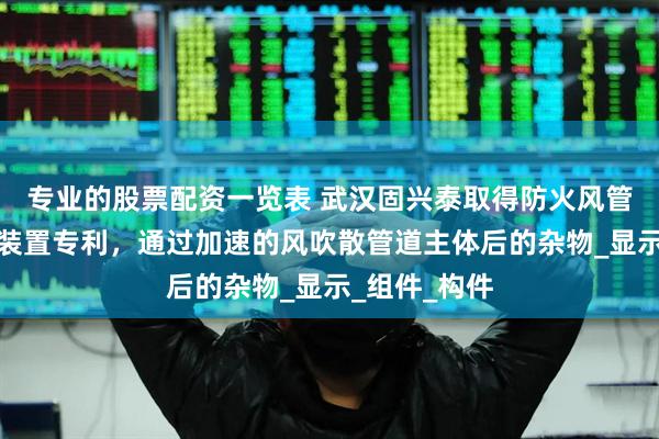 专业的股票配资一览表 武汉固兴泰取得防火风管的流道加速装置专利，通过加速的风吹散管道主体后的杂物_显示_组件_构件