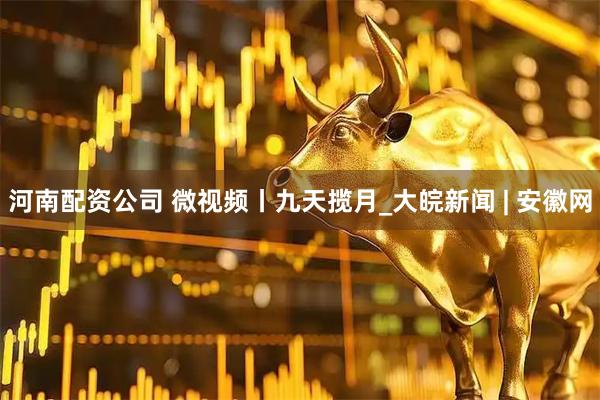 河南配资公司 微视频丨九天揽月_大皖新闻 | 安徽网
