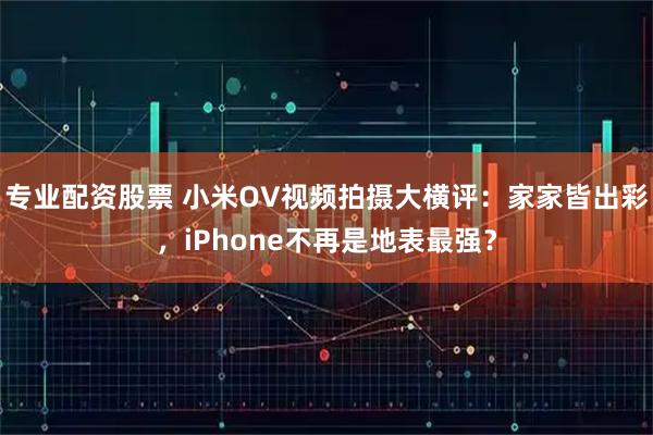 专业配资股票 小米OV视频拍摄大横评：家家皆出彩，iPhone不再是地表最强？