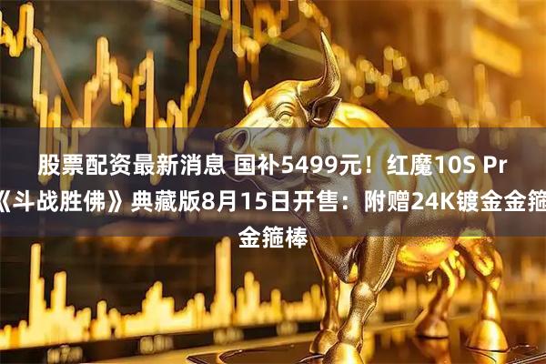 股票配资最新消息 国补5499元！红魔10S Pro《斗战胜佛》典藏版8月15日开售：附赠24K镀金金箍棒