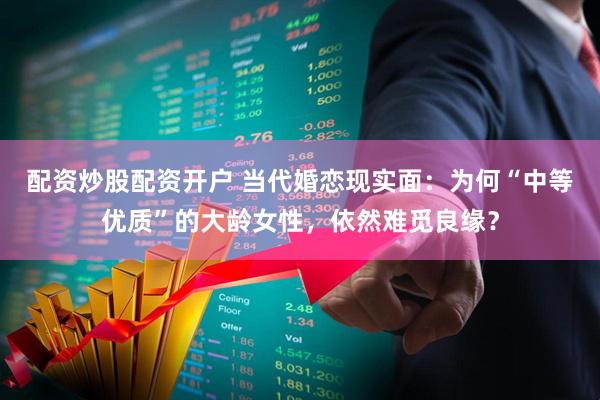 配资炒股配资开户 当代婚恋现实面：为何“中等优质”的大龄女性，依然难觅良缘？
