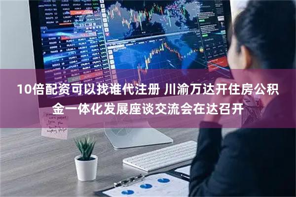 10倍配资可以找谁代注册 川渝万达开住房公积金一体化发展座谈交流会在达召开