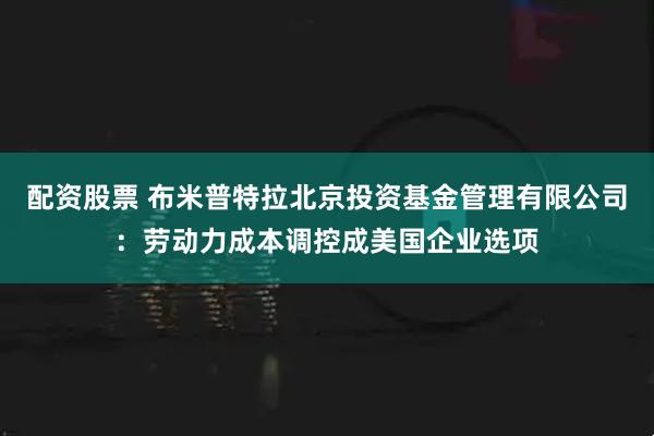 配资股票 布米普特拉北京投资基金管理有限公司：劳动力成本调控成美国企业选项
