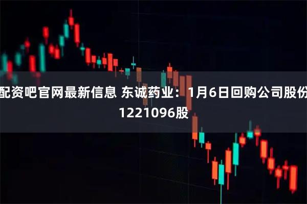 配资吧官网最新信息 东诚药业：1月6日回购公司股份1221096股