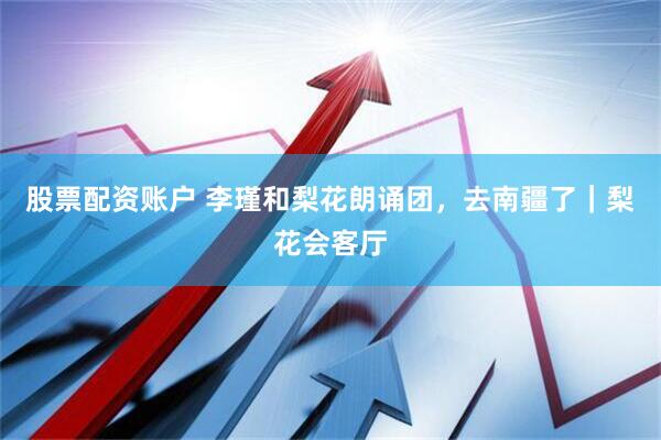 股票配资账户 李瑾和梨花朗诵团，去南疆了｜梨花会客厅
