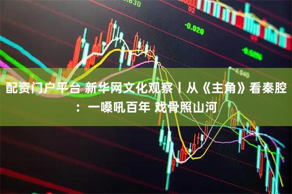 配资门户平台 新华网文化观察丨从《主角》看秦腔：一嗓吼百年 戏骨照山河