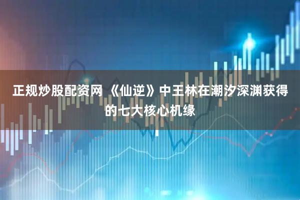 正规炒股配资网 《仙逆》中王林在潮汐深渊获得的七大核心机缘