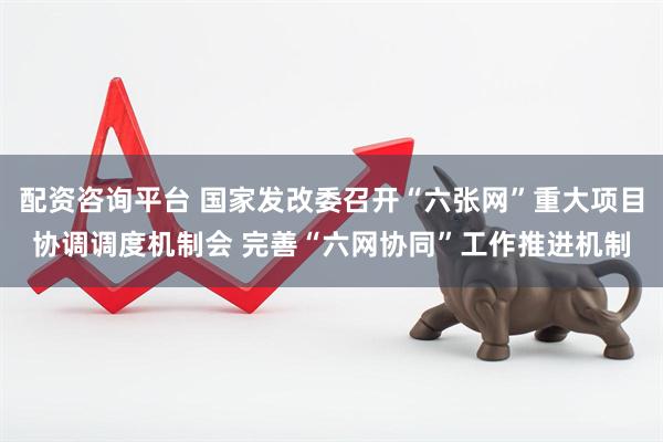 配资咨询平台 国家发改委召开“六张网”重大项目协调调度机制会 完善“六网协同”工作推进机制