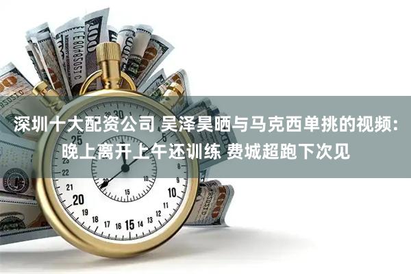 深圳十大配资公司 吴泽昊晒与马克西单挑的视频:晚上离开上午还训练 费城超跑下次见
